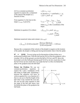 Motion in One and Two Dimensions 241
(b) Use a constant-acceleration
equation to express the y component
of the speed of the droplet as a
function of time:
( ) tavtv yyy += 0
or, because v0y = v0sinθ and ay = −g,
( ) gtvtvy −= θsin0 (3)
From equation (1), the time-to-the-
target, tto target, is given by: θcos0
target
0
targettarget
targetto
v
x
v
x
v
x
t
xx
===
where xtarget is the x-coordinate of the
target.
Substitute in equation (3) to obtain: ( )
θ
θ
θ
cos
sin
sin
0
target
0
targetto0targetto
v
gx
v
gtvtvy
−=
−=
Substitute numerical values and evaluate vy(tto target):
( ) ( ) ( )( )
( )
m/s032.1
60cosm/s822.2
m50.0m/s81.9
60sinm/s822.2
2
targetto −=
°
−°=tvy
Because the y-component of the velocity of the droplet is negative at the location
of the spider, the droplet is falling and moving horizontally when it hits the spider.
87 •• [SSM] You are trying out for the position of place-kicker on a
professional football team. With the ball teed up 50.0 m from the goalposts with a
crossbar 3.05 m off the ground, you kick the ball at 25.0 m/s and 30° above the
horizontal. (a) Is the field goal attempt good? (b) If so, by how much does it clear
the bar? If not, by how much does it go under the bar? (c) How far behind the
plane of the goalposts does the ball land?
Picture the Problem We can use
constant-acceleration equations to
express the x and y coordinates of the
ball along its flight path. Eliminating t
between the equations will leave us
with an equation for y as a function of x
that we can use to find the height of the
ball when it has reached the cross bar.
We can use this same equation to find
the range of the ball and, hence, how
far behind the plane of the goalposts the
ball lands.
m,x
m,y
R50.0
3.05
θ
0v
r
( )yx,
cross bar
0
 