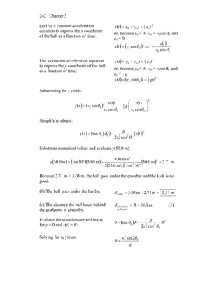 Chapter 3242
(a) Use a constant-acceleration
equation to express the x coordinate
of the ball as a function of time:
( ) 2
2
1
00 tatvxtx xx ++=
or, because x0 = 0, v0x = v0cosθ0, and
ax = 0,
( ) ( )tvtx 00 cosθ= ⇒
( )
00 cosθv
tx
t =
Use a constant-acceleration equation
to express the y coordinate of the ball
as a function of time:
( ) 2
2
1
00 tatvyty yy ++=
or, because y0 = 0, v0y = v0sinθ0, and
ay = −g,
( ) ( ) 2
2
1
00 sin tgtvty −= θ
Substituting for t yields:
( ) ( ) ( ) ( )
2
00
2
1
00
00
coscos
sin ⎟⎟
⎠
⎞
⎜⎜
⎝
⎛
−=
θθ
θ
v
tx
g
v
tx
vxy
Simplify to obtain:
( ) ( ) ( ) ( )( )2
0
22
0
0
cos2
tan tx
v
g
txxy
θ
θ −=
Substitute numerical values and evaluate y(50.0 m):
( ) ( )( )
( )
( ) m71.2m0.50
30cosm/s0.252
m/s81.9
m0.5030tanm0.50
2
22
2
=
°
−°=y
Because 2.71 m < 3.05 m, the ball goes under the crossbar and the kick is no
good.
(b) The ball goes under the bar by: m34.0m2.71m05.3under =−=d
(c) The distance the ball lands behind
the goalposts is given by:
m0.50
postsgoal
thebehind −= Rd (3)
Evaluate the equation derived in (a)
for y = 0 and x(t) = R:
( ) 2
0
22
0
0
cos2
tan0 R
v
g
R
θ
θ −=
Solving for v0 yields:
g
v
R 0
2
0 2sin θ
=
 