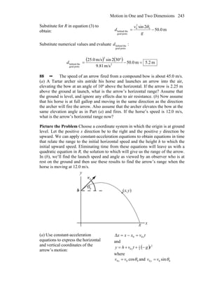 Motion in One and Two Dimensions 243
Substitute for R in equation (3) to
obtain: m0.50
2sin 0
2
0
postsgoal
thebehind −=
g
v
d
θ
Substitute numerical values and evaluate
postsgoal
thebehindd :
( ) ( ) m2.5m0.50
m/s81.9
302sinm/s0.25
2
2
postsgoal
thebehind =−
°
=d
88 •• The speed of an arrow fired from a compound bow is about 45.0 m/s.
(a) A Tartar archer sits astride his horse and launches an arrow into the air,
elevating the bow at an angle of 10º above the horizontal. If the arrow is 2.25 m
above the ground at launch, what is the arrow’s horizontal range? Assume that
the ground is level, and ignore any effects due to air resistance. (b) Now assume
that his horse is at full gallop and moving in the same direction as the direction
the archer will fire the arrow. Also assume that the archer elevates the bow at the
same elevation angle as in Part (a) and fires. If the horse’s speed is 12.0 m/s,
what is the arrow’s horizontal range now?
Picture the Problem Choose a coordinate system in which the origin is at ground
level. Let the positive x direction be to the right and the positive y direction be
upward. We can apply constant-acceleration equations to obtain equations in time
that relate the range to the initial horizontal speed and the height h to which the
initial upward speed. Eliminating time from these equations will leave us with a
quadratic equation in R, the solution to which will give us the range of the arrow.
In (b), we’ll find the launch speed and angle as viewed by an observer who is at
rest on the ground and then use these results to find the arrow’s range when the
horse is moving at 12.0 m/s.
θ
x
y
0v
r
R
(x,y)h 0
(a) Use constant-acceleration
equations to express the horizontal
and vertical coordinates of the
arrow’s motion:
tvxxx x00Δ =−=
and
( ) 2
2
1
0 tgtvhy y −++=
where
000 cosθvv x = and 000 sinθvv y =
 