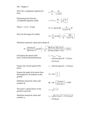 Chapter 3244
Solve the x-component equation for
time:
000 cos
ΔΔ
θv
x
v
x
t
x
==
Eliminating time from the
y-component equation yields:
2
00
0
Δ
2
1Δ
⎟⎟
⎠
⎞
⎜⎜
⎝
⎛
−+=
xx
y
v
x
g
v
x
vhy
When y = 0, Δx = R and:
( ) 2
0
22
0
0
cos2
tan0 R
v
g
Rh
θ
θ −+=
Solve for the range R to obtain:
⎟
⎟
⎠
⎞
⎜
⎜
⎝
⎛
++=
0
22
0
0
2
0
sin
2
112sin
2 θ
θ
v
gh
g
v
R
Substitute numerical values and evaluate R:
( )
( )
( )( )
( ) ( )
m82
10sinm/s45.0
m25.2m/s81.92
1120sin
m/s81.92
m/s0.45
22
2
2
2
=
⎟
⎟
⎠
⎞
⎜
⎜
⎝
⎛
°
++°=R
(b) Express the speed of the
arrow in the horizontal direction: ( )
m/s56.32
m/s12.0cos10m/s45.0
archerarrow
=
+°=
+= vvvx
Express the vertical speed of the
arrow:
( ) m/s7.814sin10m/s45.0 =°=yv
Express the angle of elevation from
the perspective of someone on the
ground:
⎟⎟
⎠
⎞
⎜⎜
⎝
⎛
= −
x
y
v
v1
0 tanθ
Substitute numerical values and
evaluate θ0 : °=⎟⎟
⎠
⎞
⎜⎜
⎝
⎛
= −
899.7
m/s56.32
m/s7.814
tan 1
0θ
The arrow’s speed relative to the
ground is given by:
22
0 yx vvv +=
Substitute numerical values and
evaluate v0:
( ) ( )
m/s56.86
m/s7.814m/s56.32
22
0
=
+=v
 