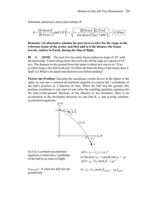 Motion in One and Two Dimensions 245
Substitute numerical values and evaluate R:
( )
( ) ( ) ( )( )
( ) ( )
km10.0
899.7sinm/s86.65
m2.25m/s9.812
115.81sin
m/s9.812
m/s86.65
22
2
2
2
=
⎟
⎟
⎠
⎞
⎜
⎜
⎝
⎛
°
++°=R
Remarks: An alternative solution for part (b) is to solve for the range in the
reference frame of the archer and then add to it the distance the frame
travels, relative to Earth, during the time of flight.
89 •• [SSM] The roof of a two-story house makes an angle of 30° with
the horizontal. A ball rolling down the roof rolls off the edge at a speed of 5.0
m/s. The distance to the ground from that point is about two stories or 7.0 m.
(a) How long is the ball in the air? (b) How far from the base of the house does it
land? (c) What is its speed and direction just before landing?
Picture the Problem Choosing the coordinate system shown in the figure to the
right, we can use a constant acceleration equation to express the y coordinate of
the ball’s position as a function of time. When the ball hits the ground, this
position coordinate is zero and we can solve the resulting quadratic equation for
the time-to-the-ground. Because, in the absence of air resistance, there is no
acceleration in the horizontal direction we can find R, v, and φ using constant-
acceleration equations.
θ
0v
r
R
(x,y)
φ
m,x
m,y
7.0
v
r
0
(a) Use a constant-acceleration
equation to relate the y coordinate
of the ball to its time-in-flight:
( ) 2
2
1
00 tatvyty yy ++=
or, because v0y = v0sinθ0 and ay = −g,
( ) ( ) 2
2
1
000 sin tgtvyty −+= θ
y(tground) = 0 when the ball hits the
ground and:
( ) 2
ground2
1
ground000 sin0 tgtvy −+= θ
 