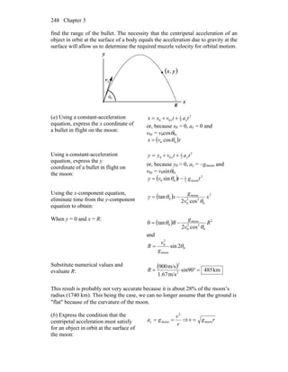Chapter 3248
find the range of the bullet. The necessity that the centripetal acceleration of an
object in orbit at the surface of a body equals the acceleration due to gravity at the
surface will allow us to determine the required muzzle velocity for orbital motion.
R
θ
0v
r
( )yx,
0
x
y
(a) Using a constant-acceleration
equation, express the x coordinate of
a bullet in flight on the moon:
2
2
1
00 tatvxx xx ++=
or, because x0 = 0, ax = 0 and
v0x = v0cosθ0,
( )tvx 00 cosθ=
Using a constant-acceleration
equation, express the y
coordinate of a bullet in flight on
the moon:
2
2
1
00 tatvyy yy ++=
or, because y0 = 0, ay = −gmoon and
v0y = v0sinθ0,
( ) 2
moon2
1
00 sin tgtvy −= θ
Using the x-component equation,
eliminate time from the y-component
equation to obtain:
( ) 2
0
22
0
moon
0
cos2
tan x
v
g
xy
θ
θ −=
When y = 0 and x = R:
( ) 2
0
22
0
moon
0
cos2
tan0 R
v
g
R
θ
θ −=
and
0
moon
2
0
2sin θ
g
v
R =
Substitute numerical values and
evaluate R:
( ) km485sin90
m/s1.67
m/s900
2
2
=°=R
This result is probably not very accurate because it is about 28% of the moon’s
radius (1740 km). This being the case, we can no longer assume that the ground is
″flat″ because of the curvature of the moon.
(b) Express the condition that the
centripetal acceleration must satisfy
for an object in orbit at the surface of
the moon:
r
v
ga
2
moonc == ⇒ rgv moon=
 