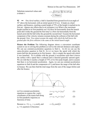 Motion in One and Two Dimensions 249
Substitute numerical values and
evaluate v:
( )( )
km/s1.70
m101.74m/s1.67 62
=
×=v
92 ••• On a level surface, a ball is launched from ground level at an angle of
55° above the horizontal, with an initial speed of 22 m/s. It lands on a hard
surface, and bounces, reaching a peak height of 75% of the height it reached on its
first arc. (Ignore any effects due to air resistance.) (a) What is the maximum
height reached in its first parabolic arc? (b) How far horizontally from the launch
point did it strike the ground the first time? (c) How far horizontally from the
launch point did the ball strike the ground the second time? Assume the horizontal
component of the velocity remains constant during the collision of the ball with
the ground. Note: You cannot assume the angle with which the ball leaves the
ground after the first collision is the same as the initial launch angle.
Picture the Problem The following diagram shows a convenient coordinate
system to use in solving this problem as well as the relevant distances and angles.
We can use constant-acceleration equations to find h1. In (b) we can use the
same-elevation equation to find R1. In (c) we know the speed with which the
tennis ball hits the ground on its first bounce – this is simply the speed with which
it was launched. As it collides with the ground, it accelerates such that it leaves
the surface with a speed that is reduced and is directed generally upward again.
We are told that it reaches a height of 75% of its first peak height, and to assume
that there is no horizontal acceleration. Again, we can use constant-acceleration
equations to find θ2 and the components of 2v
r
and hence the range of the ball after
its bounce. We can then find the total range from the sum of the ranges before and
after the bounce.
θ
0v
r
( )yx,
0
1R totR
y
x
1h
2h
θ2
2v
r
(a) Use constant-acceleration
equations to express the x and y
coordinates of the tennis ball along
its first parabolic trajectory as
functions of time:
2
2
1
00 tatvxx xx ++= (1)
and
2
2
1
00 tatvyy yy ++= (2)
Because x0 = 0, ,cos 000 θvv x = and
ax = 0, equation (1) becomes:
( )tvx 00 cosθ= (3)
 