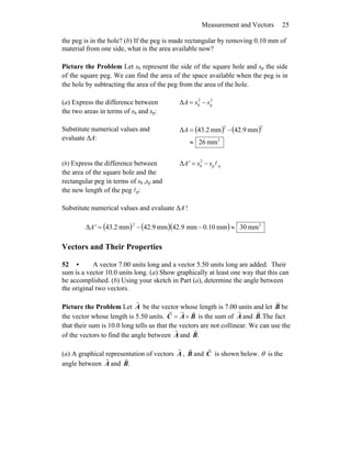 Measurement and Vectors 25
the peg is in the hole? (b) If the peg is made rectangular by removing 0.10 mm of
material from one side, what is the area available now?
Picture the Problem Let sh represent the side of the square hole and sp the side
of the square peg. We can find the area of the space available when the peg is in
the hole by subtracting the area of the peg from the area of the hole.
(a) Express the difference between
the two areas in terms of sh and sp:
2
p
2
hΔ ssA −=
Substitute numerical values and
evaluate ΔA:
( ) ( )
2
22
mm62
mm9.42mm2.43Δ
≈
−=A
(b) Express the difference between
the area of the square hole and the
rectangular peg in terms of sh ,sp and
the new length of the peg lp:
pp
2
hΔ lssA' −=
Substitute numerical values and evaluate ΔA′:
( ) ( )( ) 22
mm03mm10.0mm9.42mm9.42mm2.43Δ ≈−−=A'
Vectors and Their Properties
52 • A vector 7.00 units long and a vector 5.50 units long are added. Their
sum is a vector 10.0 units long. (a) Show graphically at least one way that this can
be accomplished. (b) Using your sketch in Part (a), determine the angle between
the original two vectors.
Picture the Problem Let A
r
be the vector whose length is 7.00 units and let B
r
be
the vector whose length is 5.50 units. BAC
rrr
+= is the sum of A
r
and .B
r
The fact
that their sum is 10.0 long tells us that the vectors are not collinear. We can use the
of the vectors to find the angle between A
r
and .B
r
(a) A graphical representation of vectors A
r
, B
r
and C
r
is shown below. θ is the
angle between A
r
and .B
r
 