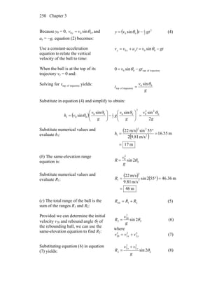 Chapter 3250
Because y0 = 0, ,sin 000 θvv y = and
ay = −g, equation (2) becomes:
( ) 2
2
1
00 sin gttvy −= θ (4)
Use a constant-acceleration
equation to relate the vertical
velocity of the ball to time:
gtvtavv yyy −=+= 000 sinθ
When the ball is at the top of its
trajectory vy = 0 and:
ytrajectoroftop00 sin0 gtv −= θ
Solving for ytrajectoroftopt yields:
g
v
t 00
ytrajectoroftop
sinθ
=
Substitute in equation (4) and simplify to obtain:
( )
g
v
g
v
g
g
v
vh
2
sinsinsin
sin 0
22
0
2
00
2
100
001
θθθ
θ =⎟⎟
⎠
⎞
⎜⎜
⎝
⎛
−⎟⎟
⎠
⎞
⎜⎜
⎝
⎛
=
Substitute numerical values and
evaluate h1:
( )
( )
m17
m55.16
m/s81.92
55sinm/s22
2
22
1
=
=
°
=h
(b) The same-elevation range
equation is: 0
2
0
2sin θ
g
v
R =
Substitute numerical values and
evaluate R1:
( ) ( )
m46
m36.46552sin
m/s81.9
m/s22
2
2
1
=
=°=R
(c) The total range of the ball is the
sum of the ranges R1 and R2:
21tot RRR += (5)
Provided we can determine the initial
velocity v20 and rebound angle θ2 of
the rebounding ball, we can use the
same-elevation equation to find R2:
2
2
20
2 2sin θ
g
v
R = (6)
where
2
2
2
2
2
20 yx vvv += (7)
Substituting equation (6) in equation
(7) yields: 2
2
2
2
2
2 2sin θ
g
vv
R
yx +
= (8)
 