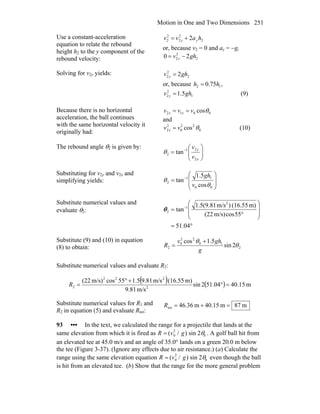 Motion in One and Two Dimensions 251
Use a constant-acceleration
equation to relate the rebound
height h2 to the y component of the
rebound velocity:
2
2
2
2
2 2 havv yy +=
or, because v2 = 0 and ay = −g,
2
2
2 20 ghv y −=
Solving for v2y yields: 2
2
2 2ghv y =
or, because ,75.0 12 hh =
1
2
2 5.1 ghv y = (9)
Because there is no horizontal
acceleration, the ball continues
with the same horizontal velocity it
originally had:
0012 cosθvvv xx ==
and
0
22
0
2
2 cos θvv x = (10)
The rebound angle θ2 is given by:
⎟⎟
⎠
⎞
⎜⎜
⎝
⎛
= −
x
y
v
v
2
21
2 tanθ
Substituting for v2y and v2x and
simplifying yields: ⎟
⎟
⎠
⎞
⎜
⎜
⎝
⎛
= −
00
11
2
cos
5.1
tan
θ
θ
v
gh
Substitute numerical values and
evaluate θ2:
°=
⎟
⎟
⎠
⎞
⎜
⎜
⎝
⎛
°
= −
04.51
55cosm/s)(22
m)(16.55)m/s(9.815.1
tan
2
1
2θ
Substitute (9) and (10) in equation
(8) to obtain: 2
10
22
0
2 2sin
5.1cos
θ
θ
g
ghv
R
+
=
Substitute numerical values and evaluate R2:
( ) ( ) m15.4004.512sin
m/s81.9
m)(16.55m/s81.95.155cosm/s)(22
2
222
2 =°
+°
=R
Substitute numerical values for R1 and
R2 in equation (5) and evaluate Rtot:
m87m15.40m36.46tot =+=R
93 ••• In the text, we calculated the range for a projectile that lands at the
same elevation from which it is fired as R = (v0
2
/ g) sin 2θ0 . A golf ball hit from
an elevated tee at 45.0 m/s and an angle of 35.0° lands on a green 20.0 m below
the tee (Figure 3-37). (Ignore any effects due to air resistance.) (a) Calculate the
range using the same elevation equation R = (v0
2
/ g) sin 2θ0 even though the ball
is hit from an elevated tee. (b) Show that the range for the more general problem
 