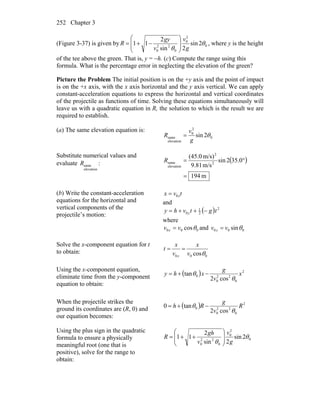 Chapter 3252
(Figure 3-37) is given by 0
2
0
0
22
0
2sin
2sin
2
11 θ
θ g
v
v
gy
R ⎟
⎟
⎠
⎞
⎜
⎜
⎝
⎛
−+= , where y is the height
of the tee above the green. That is, y = −h. (c) Compute the range using this
formula. What is the percentage error in neglecting the elevation of the green?
Picture the Problem The initial position is on the +y axis and the point of impact
is on the +x axis, with the x axis horizontal and the y axis vertical. We can apply
constant-acceleration equations to express the horizontal and vertical coordinates
of the projectile as functions of time. Solving these equations simultaneously will
leave us with a quadratic equation in R, the solution to which is the result we are
required to establish.
(a) The same elevation equation is:
0
2
0
elevation
same 2sin θ
g
v
R =
Substitute numerical values and
evaluate
elevation
sameR : ( )
m194
0.352sin
m/s81.9
m/s)(45.0
2
2
elevation
same
=
°=R
(b) Write the constant-acceleration
equations for the horizontal and
vertical components of the
projectile’s motion:
tvx x0=
and
( ) 2
2
1
0 tgtvhy y −++=
where
000 cosθvv x = and 000 sinθvv y =
Solve the x-component equation for t
to obtain:
000 cosθv
x
v
x
t
x
==
Using the x-component equation,
eliminate time from the y-component
equation to obtain:
( ) 2
0
22
0
0
cos2
tan x
v
g
xhy
θ
θ −+=
When the projectile strikes the
ground its coordinates are (R, 0) and
our equation becomes:
( ) 2
0
22
0
0
cos2
tan0 R
v
g
Rh
θ
θ −+=
Using the plus sign in the quadratic
formula to ensure a physically
meaningful root (one that is
positive), solve for the range to
obtain:
0
2
0
0
22
0
2sin
2sin
2
11 θ
θ g
v
v
gh
R ⎟
⎟
⎠
⎞
⎜
⎜
⎝
⎛
++=
 