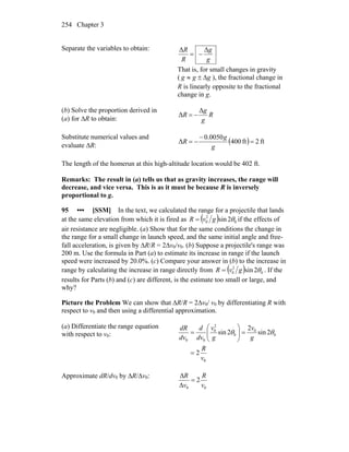 Chapter 3254
Separate the variables to obtain:
g
g
R
R ΔΔ
−=
That is, for small changes in gravity
( ggg Δ±≈ ), the fractional change in
R is linearly opposite to the fractional
change in g.
(b) Solve the proportion derived in
(a) for ΔR to obtain:
R
g
g
R
Δ
Δ −=
Substitute numerical values and
evaluate ΔR:
( ) ft2ft400
0050.0
Δ =
−
−=
g
g
R
The length of the homerun at this high-altitude location would be 402 ft.
Remarks: The result in (a) tells us that as gravity increases, the range will
decrease, and vice versa. This is as it must be because R is inversely
proportional to g.
95 ••• [SSM] In the text, we calculated the range for a projectile that lands
at the same elevation from which it is fired as ( ) 0
2
0 2sin θgvR = if the effects of
air resistance are negligible. (a) Show that for the same conditions the change in
the range for a small change in launch speed, and the same initial angle and free-
fall acceleration, is given by ΔR/R = 2Δv0/v0. (b) Suppose a projectile's range was
200 m. Use the formula in Part (a) to estimate its increase in range if the launch
speed were increased by 20.0%. (c) Compare your answer in (b) to the increase in
range by calculating the increase in range directly from ( ) 0
2
0 2sin θgvR = . If the
results for Parts (b) and (c) are different, is the estimate too small or large, and
why?
Picture the Problem We can show that ∆R/R = 2∆v0/ v0 by differentiating R with
respect to v0 and then using a differential approximation.
(a) Differentiate the range equation
with respect to v0:
0
0
0
0
2
0
00
2
2sin
2
2sin
v
R
g
v
g
v
dv
d
dv
dR
=
=⎟⎟
⎠
⎞
⎜⎜
⎝
⎛
= θθ
Approximate dR/dv0 by ΔR/Δv0:
00
2
v
R
v
R
=
Δ
Δ
 