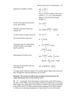 Motion in One and Two Dimensions 255
Separate the variables to obtain:
0
0Δ
2
Δ
v
v
R
R
=
That is, for small changes in the launch
velocity ( 000 vvv Δ±≈ ), the fractional
change in R is twice the fractional
change in v0.
(b) Solve the proportion derived in
(a) for ΔR to obtain: 0
0Δ
2Δ
v
v
RR =
Substitute numerical values and
evaluate ΔR:
( ) m80
20.0
m2002Δ
0
0
==
v
v
R
(c) The increase in range is given by: RRR −=Δ ' (1)
The same-elevation equation is:
0
2
0
2sin θ
g
v
R =
The longer range R′ resulting from
a 20.0% increase in the launch
speed is given by:
( )
( )
0
2
0
0
2
00
2sin
20.1
2sin
20.0
θ
θ
g
v
g
vv
R'
=
+
=
Substituting for R and R′ gives: ( )
( )[ ] R
g
v
g
v
g
v
R
44.02sin120.1
2sin2sin
20.1
0
2
02
0
2
0
0
2
0
=−=
−=Δ
θ
θθ
Substitute the numerical value of R
and evaluate ∆R:
( ) m88m20044.0 ==ΔR
The approximate solution is smaller. The estimate ignores higher-order terms and
they are important when the differences are not small.
Remarks: The result in (a) tells us that as launch velocity increases, the
range will increase twice as fast, and vice versa.
96 ••• A projectile, fired with unknown initial velocity, lands 20.0 s later on
the side of a hill, 3000 m away horizontally and 450 m vertically above its starting
point. Neglect any effects due to air resistance. (a) What is the vertical component
of its initial velocity? (b) What is the horizontal component of its initial velocity?
(c) What was its maximum height above its launch point? (d) As it hit the hill,
 