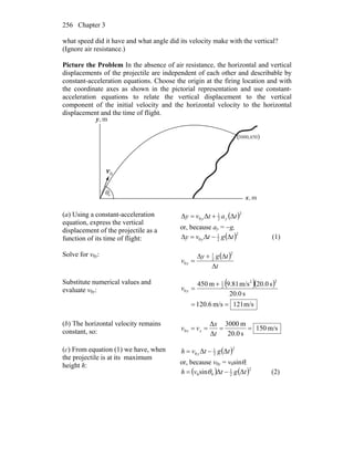 Chapter 3256
what speed did it have and what angle did its velocity make with the vertical?
(Ignore air resistance.)
Picture the Problem In the absence of air resistance, the horizontal and vertical
displacements of the projectile are independent of each other and describable by
constant-acceleration equations. Choose the origin at the firing location and with
the coordinate axes as shown in the pictorial representation and use constant-
acceleration equations to relate the vertical displacement to the vertical
component of the initial velocity and the horizontal velocity to the horizontal
displacement and the time of flight.
m,x
m,y
0v
r
( )450,3000
θ0
(a) Using a constant-acceleration
equation, express the vertical
displacement of the projectile as a
function of its time of flight:
( )2
2
1
0 ΔΔΔ tatvy yy +=
or, because ay = −g,
( )2
2
1
0 tgtvy y Δ−Δ=Δ (1)
Solve for v0y: ( )
t
tgy
v y
Δ
Δ+Δ
=
2
2
1
0
Substitute numerical values and
evaluate v0y:
( )( )
m/s121m/s6.120
s20.0
s20.0m/s9.81m450
22
2
1
0
==
+
=yv
(b) The horizontal velocity remains
constant, so: m/s150
s20.0
m3000
Δ
Δ
0 ====
t
x
vv xx
(c) From equation (1) we have, when
the projectile is at its maximum
height h:
( )2
2
1
0 ΔΔ tgtvh y −=
or, because v0y = v0sinθ,
( ) ( )2
2
1
00 ΔΔsin tgtvh −= θ (2)
 