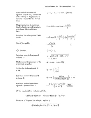 Motion in One and Two Dimensions 257
Use a constant-acceleration
equation to relate the y component
of the velocity of the projectile to
its initial value and to the elapsed
time:
tgvtavv yyy ΔsinΔ 000 −=+= θ (3)
The projectile is at its maximum
height when its upward velocity is
zero. Under this condition we
have:
tgv Δsin0 00 −= θ ⇒
g
v
t 00 sin
Δ
θ
=
Substitute for Δt in equation (2) to
obtain: ( )
2
00
2
100
00
sinsin
sin ⎟⎟
⎠
⎞
⎜⎜
⎝
⎛
−⎟⎟
⎠
⎞
⎜⎜
⎝
⎛
=
g
v
g
g
v
vh
θθ
θ
Simplifying yields:
g
v
h
2
sin 0
22
0 θ
= (4)
2
0v is given by: 2
0
2
0
2
0 yx vvv +=
Substitute numerical values and
evaluate 0v :
( ) ( )
m/s5.192
m/s6.120m/s150
22
0
=
+=v
The horizontal displacement of the
projectile is given by:
( ) tvtvx x ΔcosΔΔ 000 θ==
Solving for the launch angle θ0
gives: ⎟⎟
⎠
⎞
⎜⎜
⎝
⎛
= −
tv
x
Δ
Δ
cos
0
1
0θ
Substitute numerical values and
evaluate θ0: ( )( )
°=⎟⎟
⎠
⎞
⎜⎜
⎝
⎛
= −
80.38
s0.20m/s192.5
m3000
cos 1
0θ
Substitute numerical values in
equation (3) and evaluate h:
( )
( ) m742
m/s81.92
80.38sinm/s5.192
2
22
=
°
=h
(d) Use equation (3) to evaluate ( )s0.20yv :
( ) ( )( ) m/s60.75s0.20m/s81.9m/s6.120s0.20 2
−=−=yv
The speed of the projectile at impact is given by:
( ) ( )( ) ( )( )22
s0.20s0.20s0.20 yx vvv +=
 