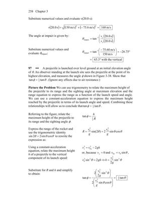 Chapter 3258
Substitute numerical values and evaluate v(20.0 s):
( ) ( ) ( ) m/s168m/s6.75m/s150s0.20
22
=−+=v
The angle at impact is given by: ( )
( )⎟⎟
⎠
⎞
⎜⎜
⎝
⎛
= −
s0.20
s0.20
tan 1
impact
x
y
v
v
θ
Substitute numerical values and
evaluate θimpact:
verticalwith the3.63
75.26
m/s150
m/s60.75
tan 1
impact
°=
°−=⎟
⎠
⎞
⎜
⎝
⎛ −
= −
θ
97 ••• A projectile is launched over level ground at an initial elevation angle
of θ. An observer standing at the launch site sees the projectile at the point of its
highest elevation, and measures the angle φ shown in Figure 3-38. Show that
θφ tantan 2
1
= . (Ignore any effects due to air resistance.)
Picture the Problem We can use trigonometry to relate the maximum height of
the projectile to its range and the sighting angle at maximum elevation and the
range equation to express the range as a function of the launch speed and angle.
We can use a constant-acceleration equation to express the maximum height
reached by the projectile in terms of its launch angle and speed. Combining these
relationships will allow us to conclude that θφ tantan 2
1
= .
Referring to the figure, relate the
maximum height of the projectile to
its range and the sighting angle φ:
R
h
2
1
tan =φ
Express the range of the rocket and
use the trigonometric identity
θθθ cossin22sin = to rewrite the
expression as:
θθθ cossin2)2sin(
2
0
2
0
g
v
g
v
R ==
Using a constant-acceleration
equation, relate the maximum height
h of a projectile to the vertical
component of its launch speed:
ghvv yy 22
0
2
−=
or, because 0=yv and θsin00 vv y = ,
ghv 2sin22
0 =θ ⇒ θ2
2
0
sin
2g
v
h =
Substitute for R and h and simplify
to obtain:
θ
θθ
θ
φ tan
cossin2
sin
2
2
tan 2
1
2
0
2
2
0
=
⎟⎟
⎠
⎞
⎜⎜
⎝
⎛
⎟⎟
⎠
⎞
⎜⎜
⎝
⎛
=
g
v
g
v
 