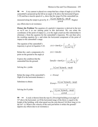 Motion in One and Two Dimensions 259
98 ••• A toy cannon is placed on a ramp that has a slope of angle φ. (a) If the
cannonball is projected up the hill at an angle of θ0 above the horizontal (Figure
3-39) and has a muzzle speed of v0, show that the range R of the cannonball (as
measured along the ramp) is given by R =
2v0
2
cos
2
θ0(tan θ0 − tan φ)
gcosφ
. Neglect
any effects due to air resistance.
Picture the Problem The equation of a particle’s trajectory is derived in the text
so we’ll use it as our starting point in this derivation. We can relate the
coordinates of the point of impact (x, y) to the angle φ and use this relationship to
eliminate y from the equation for the cannonball’s trajectory. We can then solve
the resulting equation for x and relate the horizontal component of the point of
impact to the cannonball’s range.
The equation of the cannonball’s
trajectory is given in Equation 3-22:
2
0
22
0
0
cos2
)(tan)( x
v
g
xxy ⎟⎟
⎠
⎞
⎜⎜
⎝
⎛
−=
θ
θ
Relate the x and y components of a
point on the ground to the angle φ:
y(x) = (tanφ)x
Express the condition that the
cannonball hits the ground: ( ) 2
0
22
0
0
cos2
)(tantan x
v
g
xx ⎟⎟
⎠
⎞
⎜⎜
⎝
⎛
−=
θ
θφ
Solving for x yields:
g
v
x
)tan(tancos2 00
22
0 φθθ −
=
Relate the range of the cannonball’s
flight R to the horizontal distance x:
φcosRx =
Substitute to obtain:
g
v
R
)tan(tancos2
cos 00
22
0 φθθ
φ
−
=
Solving for R yields:
φ
φθθ
cos
)tan(tancos2 00
22
0
g
v
R
−
=
99 ••• A rock is thrown from the top of a 20-m-high building at an angle of
53º above the horizontal. (a) If the horizontal range of the throw is equal to the
height of the building, with what speed was the rock thrown? (b) How long is it in
the air? (c) What is the velocity of the rock just before it strikes the ground?
(Ignore any effects due to air resistance.)
 