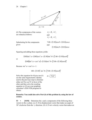 Chapter 126
α θ
00.7=A
r
50.5=
B
r
0.10=C
r
y
x
(b) The components of the vectors
are related as follows:
xxx CBA =+
and
yyy CBA =+
Substituting for the components
gives:
( ) ( ) αθ cos0.10cos50.500.7 =+
and
( ) ( ) αθ sin0.10sin50.5 =
Squaring and adding these equations yields:
( ) ( ) ( ) ( )[ ]2222
cos50.500.7sin50.5cos100sin100 θθαα ++=+
or
( )( ) ( ) ( )[ ]2222
cos50.500.7sin50.5cossin100 θθαα ++=+
Because 1cossin 22
=+ αα :
( ) ( )[ ]222
cos50.500.7sin50.5100 θθ ++=
Solve this equation for θ (you can (1)
use the same trigonometric identity
used in the previous step to eliminate
either sin2
θ or cos2
θ in favor of the
other and then solve the resulting
equation or (2) use your graphing
calculator’s SOLVER program) to
obtain:
°= 4.74θ
Remarks: You could also solve Part (b) of this problem by using the law of
cosines.
53 • [SSM] Determine the x and y components of the following three
vectors in the xy plane. (a) A 10-m displacement vector that makes an angle of
30° clockwise from the +y direction. (b) A 25-m/s velocity vector that makes an
 