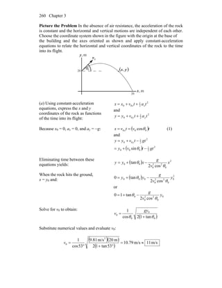 Chapter 3260
Picture the Problem In the absence of air resistance, the acceleration of the rock
is constant and the horizontal and vertical motions are independent of each other.
Choose the coordinate system shown in the figure with the origin at the base of
the building and the axes oriented as shown and apply constant-acceleration
equations to relate the horizontal and vertical coordinates of the rock to the time
into its flight.
θ
0v
r
0
20
20
m,x
m,y
( )yx,
(a) Using constant-acceleration
equations, express the x and y
coordinates of the rock as functions
of the time into its flight:
2
2
1
00 tatvxx xx ++=
and
2
2
1
00 tatvyy yy ++=
Because x0 = 0, ax = 0, and ay = −g: ( )tvtvx x 000 cosθ== (1)
and
( ) 2
2
1
000
2
2
1
00
sin gttvy
gttvyy y
−+=
−+=
θ
Eliminating time between these
equations yields: ( ) 2
0
22
0
00
cos2
tan x
v
g
xyy
θ
θ −+=
When the rock hits the ground,
x = y0 and: ( ) 2
0
0
22
0
000
cos2
tan0 y
v
g
yy
θ
θ −+=
or
0
0
22
0
0
cos2
tan10 y
v
g
θ
θ −+=
Solve for v0 to obtain:
( )0
0
0
0
tan12cos
1
θθ +
=
gy
v
Substitute numerical values and evaluate v0:
( )( )
( )
m/s11m/s79.10
53tan12
m20m/s81.9
53cos
1 2
0 ≈=
°+°
=v
 