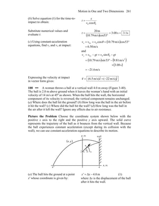 Motion in One and Two Dimensions 261
(b) Solve equation (1) for the time-to-
impact to obtain:
00 cosθv
x
t =
Substitute numerical values and
evaluate t: ( )
s1.3s08.3
cos53m/s10.79
m20
==
°
=t
(c) Using constant-acceleration
equations, find vy and vx at impact:
( )
m/s50.6
53cosm/s79.10cos00
=
°=== θvvv xx
and
( ) ( )
( )
m/s6.21
s08.3
m/s81.953sinm/s79.10
sin
2
000
−=
×
−°=
−=−= gtvgtvv yy θ
Expressing the velocity at impact
in vector form gives:
jiv ˆm/s)22(ˆm/s)(6.5 −+=
r
100 ••• A woman throws a ball at a vertical wall 4.0 m away (Figure 3-40).
The ball is 2.0 m above ground when it leaves the woman’s hand with an initial
velocity of 14 m/s at 45º as shown. When the ball hits the wall, the horizontal
component of its velocity is reversed; the vertical component remains unchanged.
(a) Where does the ball hit the ground? (b) How long was the ball in the air before
it hit the wall? (c) Where did the ball hit the wall? (d) How long was the ball in
the air after it left the wall? Ignore any effects due to air resistance.
Picture the Problem Choose the coordinate system shown below with the
positive x axis to the right and the positive y axis upward. The solid curve
represents the trajectory of the ball as it bounces from the vertical wall. Because
the ball experiences constant acceleration (except during its collision with the
wall), we can use constant-acceleration equations to describe its motion.
θ
0v
r
0
m,x
m,y wall
4
2
x'
( )yx,
(a) The ball hits the ground at a point
x′ whose coordinate is given by:
m0.4Δ −= xx' (1)
where Δx is the displacement of the ball
after it hits the wall.
 