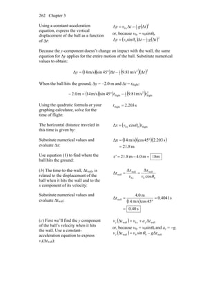 Chapter 3262
Using a constant-acceleration
equation, express the vertical
displacement of the ball as a function
of Δt:
( )2
2
1
0 ΔΔΔ tgtvy y −=
or, because v0y = v0sinθ0,
( ) ( )2
2
1
00 ΔΔsinΔ tgtvy −= θ
Because the y-component doesn’t change on impact with the wall, the same
equation for Δy applies for the entire motion of the ball. Substitute numerical
values to obtain:
( )( ) ( )( )22
2
1
Δm/s81.9Δ45sinm/s41Δ tty −°=
When the ball hits the ground, Δy = −2.0 m and Δt = tflight:
( )( ) ( ) 2
flight
2
2
1
flight m/s81.945sinm/s41m2.0 tt −°=−
Using the quadratic formula or your
graphing calculator, solve for the
time of flight:
s203.2flight =t
The horizontal distance traveled in
this time is given by:
( ) flight00 cosΔ tvx x θ=
Substitute numerical values and
evaluate Δx:
( )( )( )
m8.21
s203.245cosm/s14Δ
=
°=x
Use equation (1) to find where the
ball hits the ground:
m18m0.4m8.21 =−=x'
(b) The time-to-the-wall, Δtwall, is
related to the displacement of the
ball when it hits the wall and to the
x component of its velocity:
00
wall
0
wall
wall
cos
ΔΔ
Δ
θv
x
v
x
t
x
==
Substitute numerical values and
evaluate Δtwall: ( )
s40.0
s4041.0
45cosm/s14
m0.4
Δ wall
=
=
°
=t
(c) First we’ll find the y component
of the ball’s velocity when it hits
the wall. Use a constant-
acceleration equation to express
vy(Δtwall):
( ) wall0wall ΔΔ tavtv yyy +=
or, because v0y = v0sinθ0 and ay = −g,
( ) wall00wall ΔsinΔ tgvtvy −= θ
 