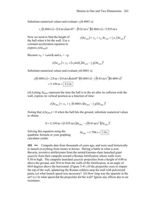 Motion in One and Two Dimensions 263
Substitute numerical values and evaluate vy(0.4041 s):
( ) ( ) ( )( ) m/s935.5s4041.0m/s81.945sinm/s14s4041.0 2
=−°=yv
Now we need to find the height of
the ball when it hit the wall. Use a
constant-acceleration equation to
express y(Δtwall):
( ) ( )2
wall2
1
wall00wall ΔΔΔ tatvyty yy ++=
Because v0y = v0sinθ0 and ay = −g:
( ) ( ) ( )2
wall2
1
wall000wall ΔΔsinΔ tgtvyty −+= θ
Substitute numerical values and evaluate y(0.4041 s):
( ) ( )( )( ) ( )( )
m2.5m199.5
s4041.0m/s81.9s4041.0sin45m/s14m0.2s4041.0
22
2
1
==
−°+=y
(d) Letting Δtafter represent the time the ball is in the air after its collision with the
wall, express its vertical position as a function of time:
( ) ( ) ( )2
after2
1
after0after ΔΔs4041.0Δ tgtvyty y −+=
Noting that y(Δtafter) = 0 when the ball hits the ground, substitute numerical values
to obtain:
( ) ( )( )2
after
2
2
1
after Δm/s81.9Δm/s935.5m199.50 tt −+=
Solving this equation using the
quadratic formula or your graphing
calculator yields:
s8.1s798.1Δ after ==t
101 ••• Catapults date from thousands of years ago, and were used historically
to launch everything from stones to horses. During a battle in what is now
Bavaria, inventive artillerymen from the united German clans launched giant
spaetzle from their catapults toward a Roman fortification whose walls were
8.50 m high. The catapults launched spaetzle projectiles from a height of 4.00 m
above the ground, and 38.0 m from the walls of the fortification, at an angle of
60.0 degrees above the horizontal. (Figure 3-41.) If the projectiles were to impact
the top of the wall, splattering the Roman soldiers atop the wall with pulverized
pasta, (a) what launch speed was necessary? (b) How long was the spaetzle in the
air? (c) At what speed did the projectiles hit the wall? Ignore any effects due to air
resistance.
 
