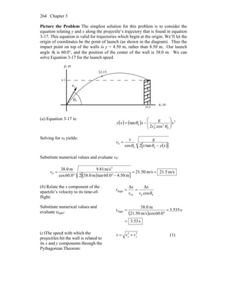 Chapter 3264
Picture the Problem The simplest solution for this problem is to consider the
equation relating y and x along the projectile’s trajectory that is found in equation
3-17. This equation is valid for trajectories which begin at the origin. We’ll let the
origin of coordinates be the point of launch (as shown in the diagram). Thus the
impact point on top of the walls is y = 4.50 m, rather than 8.50 m. Our launch
angle θ0 is 60.0°, and the position of the center of the wall is 38.0 m. We can
solve Equation 3-17 for the launch speed.
θ
0v
r
(x,y)
0.38
5.4
0
m,x
m,y
(a) Equation 3-17 is:
( ) ( ) 2
0
22
0
0
cos2
tan x
v
g
xxy ⎟⎟
⎠
⎞
⎜⎜
⎝
⎛
−=
θ
θ
Solving for v0 yields:
( )[ ]xyx
gx
v
−
=
00
0
tan2cos θθ
Substitute numerical values and evaluate v0:
( )[ ]
m/s5.21m/s50.21
m50.40.60tanm0.382
m/s81.9
0.60cos
m0.38 2
0 ==
−°°
=v
(b) Relate the x component of the
spaetzle’s velocity to its time-of-
flight:
000
flight
cos
ΔΔ
θv
x
v
x
t
x
==
Substitute numerical values and
evaluate tflight: ( )
s53.3
s535.3
0.60cosm/s50.21
m0.38
flight
=
=
°
=t
(c)The speed with which the
projectiles hit the wall is related to
its x and y components through the
Pythagorean Theorem:
22
yx vvv += (1)
 