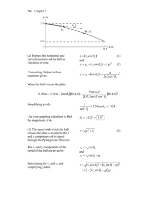 Chapter 3266
θ
0v
r
m,x
m,y
0
2.50
0.70
18.4
( )yx,
(a) Express the horizontal and
vertical positions of the ball as
functions of time:
( )tvx 00 cosθ= (1)
and
( ) 2
2
1
000 sin gttvyy −+= θ (2)
Eliminating t between these
equations gives: ( ) 2
0
22
0
00
cos2
tan x
v
g
xyy
θ
θ −−=
When the ball crosses the plate:
( )( )
( )
( )2
0
22
2
0 m4.18
cosm/s5.372
m/s81.9
m4.18tanm50.2m70.0
θ
θ −−=
Simplifying yields:
524.1tan58.15
cos
1
0
0
2
=+ θ
θ
Use your graphing calculator to find
the magnitude of θ0:
°=°= 9.1922.10θ
(b) The speed with which the ball
crosses the plate is related to the x
and y components of its speed
through the Pythagorean Theorem:
22
yx vvv += (3)
The x- and y-components of the
speed of the ball are given by:
00 cosθvvx =
and
gtvvy −= 00 sinθ
Substituting for vx and vy and
simplifying yields:
( ) ( )
( )gtgtvv
gtvvv
−−=
−+=
00
2
0
2
00
2
00
sin2
sincos
θ
θθ
 