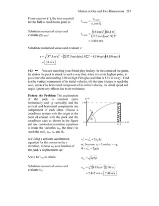 Motion in One and Two Dimensions 267
From equation (1), the time required
for the ball to reach home plate is:
00
plateto
plateto
cosθv
x
t =
Substitute numerical values and
evaluate gtto plate:
( )( )
( )
m/s816.4
922.1cosm/s5.37
m4.18m/s81.9 2
plateto
=
°
=t
Substitute numerical values and evaluate v:
( ) ( )[ ]( )
m/s38
m/s186.4m/s186.4922.1sinm/s5.372m/s5.37
2
=
−°−=v
103 ••• You are watching your friend play hockey. In the course of the game,
he strikes the puck is struck in such a way that, when it is at its highest point, it
just clears the surrounding 2.80-m-high Plexiglas wall that is 12.0 m away. Find
(a) the vertical component of its initial velocity, (b) the time it takes to reach the
wall, and (c) the horizontal component of its initial velocity, its initial speed and
angle. Ignore any effects due to air resistance.
Picture the Problem The acceleration
of the puck is constant (zero
horizontally and –g vertically) and the
vertical and horizontal components are
independent of each other. Choose a
coordinate system with the origin at the
point of contact with the puck and the
coordinate axes as shown in the figure
and use constant-acceleration equations
to relate the variables v0y, the time t to
reach the wall, v0x, v0, and θ0.
θ
0v
r
0
m,x
m,y
2.80
12.0
(a) Using a constant-acceleration
equation for the motion in the y
direction, express v0y as a function of
the puck’s displacement Δy:
yavv yyy Δ+= 22
0
2
or, because vy= 0 and ay = −g,
ygv y Δ−= 20 2
0
Solve for v0y to obtain: ygv y Δ20 =
Substitute numerical values and
evaluate v0y:
( )( )
m/s41.7m/s412.7
m80.2m/s81.92 2
0
==
=yv
 