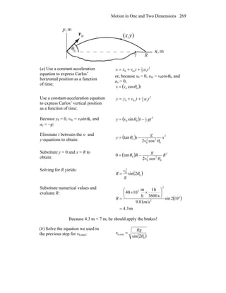 Motion in One and Two Dimensions 269
θ
0v
r
R
(x,y)
m,y
m,x0
7
(a) Use a constant-acceleration
equation to express Carlos’
horizontal position as a function
of time:
2
2
1
00 tatvxx xx ++=
or, because x0 = 0, v0x = v0cosθ0, and
ax = 0,
( )tvx 00 cosθ=
Use a constant-acceleration equation
to express Carlos’ vertical position
as a function of time:
2
2
1
00 tatvyy yy ++=
Because y0 = 0, v0y = v0sinθ0, and
ay = −g:
( ) 2
2
1
00 sin gttvy −= θ
Eliminate t between the x- and
y-equations to obtain: ( ) 2
0
22
0
0
cos2
tan x
v
g
xy
θ
θ −=
Substitute y = 0 and x = R to
obtain: ( ) 2
0
22
0
0
cos2
tan0 R
v
g
R
θ
θ −=
Solving for R yields:
( )0
2
0
2sin θ
g
v
R =
Substitute numerical values and
evaluate R:
( )
m4.3
102sin
m/s81.9
s3600
h1
h
m
1040
2
2
3
=
°
⎟
⎠
⎞
⎜
⎝
⎛
××
=R
Because 4.3 m < 7 m, he should apply the brakes!
(b) Solve the equation we used in
the previous step for v0,min:
( )0
min,0
2sin θ
Rg
v =
 