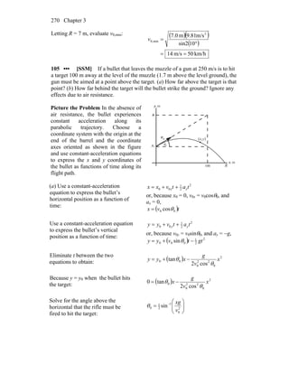 Chapter 3270
Letting R = 7 m, evaluate v0,min: ( )( )
( )
km/h50m/s14
10sin2
m/s81.9m0.7 2
min,0
==
°
=v
105 ••• [SSM] If a bullet that leaves the muzzle of a gun at 250 m/s is to hit
a target 100 m away at the level of the muzzle (1.7 m above the level ground), the
gun must be aimed at a point above the target. (a) How far above the target is that
point? (b) How far behind the target will the bullet strike the ground? Ignore any
effects due to air resistance.
Picture the Problem In the absence of
air resistance, the bullet experiences
constant acceleration along its
parabolic trajectory. Choose a
coordinate system with the origin at the
end of the barrel and the coordinate
axes oriented as shown in the figure
and use constant-acceleration equations
to express the x and y coordinates of
the bullet as functions of time along its
flight path.
θ
0v
r
R
(x,y)
m,y
m,x
0
h
100
0y
(a) Use a constant-acceleration
equation to express the bullet’s
horizontal position as a function of
time:
2
2
1
00 tatvxx xx ++=
or, because x0 = 0, v0x = v0cosθ0, and
ax = 0,
( )tvx 00 cosθ=
Use a constant-acceleration equation
to express the bullet’s vertical
position as a function of time:
2
2
1
00 tatvyy yy ++=
or, because v0y = v0sinθ0, and ay = −g,
( ) 2
2
1
000 sin gttvyy −+= θ
Eliminate t between the two
equations to obtain: ( ) 2
0
22
0
00
cos2
tan x
v
g
xyy
θ
θ −+=
Because y = y0 when the bullet hits
the target: ( ) 2
0
22
0
0
cos2
tan0 x
v
g
x
θ
θ −=
Solve for the angle above the
horizontal that the rifle must be
fired to hit the target:
⎟⎟
⎠
⎞
⎜⎜
⎝
⎛
= −
2
0
1
2
1
0 sin
v
xg
θ
 