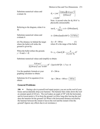Motion in One and Two Dimensions 271
Substitute numerical values and
evaluate θ0:
( )( )
( )
°=
⎥
⎦
⎤
⎢
⎣
⎡
= −
450.0
m/s250
m/s81.9m100
sin 2
2
1
2
1
0θ
Note: A second value for θ0, 89.6° is
physically unreasonable.
Referring to the diagram, relate h to
θ0: m100
tan 0
h
=θ ⇒ ( ) 0tanm100 θ=h
Substitute numerical values and
evaluate h:
( ) ( ) m785.0450.0tanm100 =°=h
(b) The distance Δx behind the target
where the bullet will strike the
ground is given by:
m100Δ −= Rx (1)
where R is the range of the bullet.
When the bullet strikes the ground,
y = 0 and x = R: ( ) 2
0
22
0
00
cos2
tan0 R
v
g
Ry
θ
θ −+=
Substitute numerical values and simplify to obtain:
( )
( ) 0m7.1450.0tan
450.0cosm/s2502
m/s81.9 2
22
2
=−°−
°
RR
Use the quadratic formula or your
graphing calculator to obtain:
m206=R
Substitute for R in equation (1) to
obtain:
m105m100m206Δ =−=x
General Problems
106 •• During a do-it-yourself roof repair project, you are on the roof of your
house and accidentally drop your hammer. The hammer then slides down the roof
at constant speed of 4.0 m/s. The roof makes an angle of 30º with the horizontal,
and its lowest point is 10 m from the ground. (a) How long after leaving the roof
does the hammer hit the ground? (b) What is the horizontal distance traveled by
the hammer between the instant it leaves the roof and the instant it hits the
ground? (Ignore any effects due to air resistance.)
 