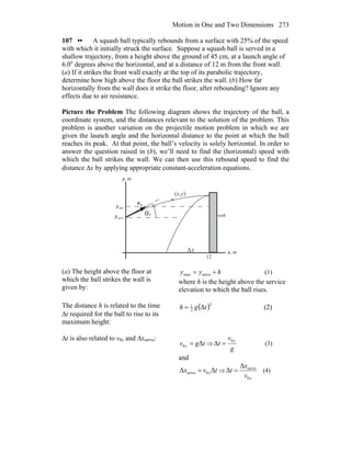 Motion in One and Two Dimensions 273
107 •• A squash ball typically rebounds from a surface with 25% of the speed
with which it initially struck the surface. Suppose a squash ball is served in a
shallow trajectory, from a height above the ground of 45 cm, at a launch angle of
6.0o
degrees above the horizontal, and at a distance of 12 m from the front wall.
(a) If it strikes the front wall exactly at the top of its parabolic trajectory,
determine how high above the floor the ball strikes the wall. (b) How far
horizontally from the wall does it strike the floor, after rebounding? Ignore any
effects due to air resistance.
Picture the Problem The following diagram shows the trajectory of the ball, a
coordinate system, and the distances relevant to the solution of the problem. This
problem is another variation on the projectile motion problem in which we are
given the launch angle and the horizontal distance to the point at which the ball
reaches its peak. At that point, the ball’s velocity is solely horizontal. In order to
answer the question raised in (b), we’ll need to find the (horizontal) speed with
which the ball strikes the wall. We can then use this rebound speed to find the
distance Δx by applying appropriate constant-acceleration equations.
θ
0v
r
(x,y)
m,x
m,y
0
12
servey
maxy
wall
Δx
(a) The height above the floor at
which the ball strikes the wall is
given by:
hyy += servemax (1)
where h is the height above the service
elevation to which the ball rises.
The distance h is related to the time
Δt required for the ball to rise to its
maximum height:
( )2
2
1
Δtgh = (2)
Δt is also related to v0y and Δxserve:
tgv y Δ0 = ⇒
g
v
t
y0
Δ = (3)
and
tvx xΔΔ 0serve = ⇒
xv
x
t
0
serveΔ
Δ = (4)
 
