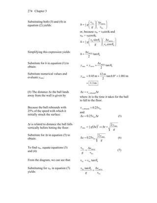 Chapter 3274
Substituting both (3) and (4) in
equation (2) yields: ⎟⎟
⎠
⎞
⎜⎜
⎝
⎛
⎟⎟
⎠
⎞
⎜⎜
⎝
⎛
=
x
y
v
x
g
v
gh
0
serve0
2
1
Δ
or, because v0y = v0sinθ0 and
v0x = v0cosθ0,
⎟⎟
⎠
⎞
⎜⎜
⎝
⎛
⎟⎟
⎠
⎞
⎜⎜
⎝
⎛
=
00
serve00
2
1
cos
Δsin
θ
θ
v
x
g
v
gh
Simplifying this expression yields:
0
serve
tan
2
Δ
θ
x
h =
Substitute for h in equation (1) to
obtain: 0
serve
servemax tan
2
Δ
θ
x
yy +=
Substitute numerical values and
evaluate ymax:
m1.1
m081.10.6tan
2
m12
m45.0max
=
=°+=y
(b) The distance Δx the ball lands
away from the wall is given by
tvx x ΔΔ rebound,=
where Δt is the time it takes for the ball
to fall to the floor.
Because the ball rebounds with
25% of the speed with which it
initially struck the surface:
xx vv 0rebound, 25.0=
and
tvx xΔ25.0Δ 0= (5)
Δt is related to distance the ball falls
vertically before hitting the floor: ( )2
2
1
max Δtgy = ⇒
g
y
t max2
Δ =
Substitute for Δt in equation (5) to
obtain: g
y
vx x
max
0
2
25.0Δ = (6)
To find v0x, equate equations (3)
and (4):
x
y
v
x
g
v
0
serve0 Δ
= (7)
From the diagram, we can see that: 000 tanθxy vv =
Substituting for v0y in equation (7)
yields:
x
x
v
x
g
v
0
serve00 Δtan
=
θ
 