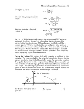 Motion in One and Two Dimensions 275
Solving for v0x yields:
0
serve
0
tan
gΔ
θ
x
v x =
Substitute for v0x in equation (6) to
obtain:
0
maxserve
max
0
serve
tan
2Δ
25.0
2
tan
Δ
25.0Δ
θ
θ
yx
g
yxg
x
=
=
Substitute numerical values and
evaluate Δx:
( )( )
m9.3
0.6tan
m081.1m122
25.0Δ
=
°
=x
108 •• A football quarterback throws a pass at an angle of 36.5° above the
horizontal. He releases the pass 3.50 m behind the line of scrimmage. His
receiver left the line of scrimmage 2.50 s earlier, goes straight downfield at a
constant speed of 7.50 m/s. In order that the pass land gently in the receiver's
hands without the receiver breaking stride, with what speed must the quarterback
throw the pass? Assume that the ball is released at the same height it is caught
and that the receiver is straight downfield from the quarterback at the time of the
release. Ignore any effects due to air resistance.
Picture the Problem This problem deals with a moving target being hit by a
projectile. The range required for the projectile is simply the distance that the
receiver runs by the time the ball lands in his hands. We can use the equations
developed in the text for both the range and time of flight of a projectile for any
value of launch speed and angle, provided the launch and landing occur at the
same height. The following diagram shows a convenient choice of a coordinate
system as well as the trajectory of the ball. Note that the diagram includes the
assumption that the ball is released at the same height it is caught.
θ
0v
r
R
(x,y)
m,y
m,x
0
0 d
xΔ
line of scrimmage
The distance the receiver runs is
given by:
totrecΔΔ tvx = (1)
 