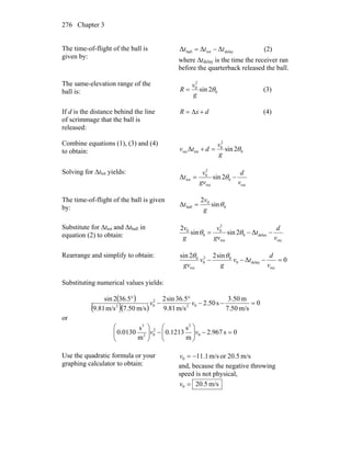 Chapter 3276
The time-of-flight of the ball is
given by:
delaytotball ΔΔΔ ttt −= (2)
where Δtdelay is the time the receiver ran
before the quarterback released the ball.
The same-elevation range of the
ball is: 0
2
0
2sin θ
g
v
R = (3)
If d is the distance behind the line
of scrimmage that the ball is
released:
dxR +Δ= (4)
Combine equations (1), (3) and (4)
to obtain: 0
2
0
totrec 2sinΔ θ
g
v
dtv =+
Solving for Δttot yields:
rec
0
rec
2
0
tot 2sinΔ
v
d
gv
v
t −= θ
The time-of-flight of the ball is given
by: 0
0
ball sin
2
Δ θ
g
v
t =
Substitute for Δttot and Δtball in
equation (2) to obtain:
rec
delay0
rec
2
0
0
0
Δ2sinsin
2
v
d
t
gv
v
g
v
−−= θθ
Rearrange and simplify to obtain:
0Δ
sin22sin
rec
delay0
02
0
rec
0
=−−−
v
d
tv
g
v
gv
θθ
Substituting numerical values yields:
( )
( )( )
0
m/s50.7
m3.50
s50.2
m/s81.9
5.36sin2
m/s50.7m/s81.9
5.362sin
02
2
02
=−−
°
−
°
vv
or
0s967.2
m
s
1213.0
m
s
0130.0 0
2
2
02
3
=−⎟⎟
⎠
⎞
⎜⎜
⎝
⎛
−⎟⎟
⎠
⎞
⎜⎜
⎝
⎛
vv
Use the quadratic formula or your
graphing calculator to obtain:
m/s20.5orm/s1.110 −=v
and, because the negative throwing
speed is not physical,
m/s20.50 =v
 