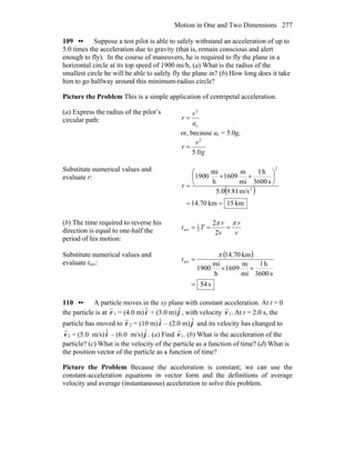 Motion in One and Two Dimensions 277
109 •• Suppose a test pilot is able to safely withstand an acceleration of up to
5.0 times the acceleration due to gravity (that is, remain conscious and alert
enough to fly). In the course of maneuvers, he is required to fly the plane in a
horizontal circle at its top speed of 1900 mi/h, (a) What is the radius of the
smallest circle he will be able to safely fly the plane in? (b) How long does it take
him to go halfway around this minimum-radius circle?
Picture the Problem This is a simple application of centripetal acceleration.
(a) Express the radius of the pilot’s
circular path:
c
2
a
v
r =
or, because ac = 5.0g,
g
v
r
0.5
2
=
Substitute numerical values and
evaluate r:
( )
km15km70.14
m/s81.90.5
s3600
h1
mi
m
1609
h
mi
1900
2
2
==
⎟
⎠
⎞
⎜
⎝
⎛
××
=r
(b) The time required to reverse his
direction is equal to one-half the
period of his motion:
v
r
v
r
Tt
ππ
===
2
2
2
1
rev
Substitute numerical values and
evaluate trev:
( )
s54
s3600
h1
mi
m
1609
h
mi
1900
km70.14
rev
=
××
=
π
t
110 •• A particle moves in the xy plane with constant acceleration. At t = 0
the particle is at
r
r 1 = (4.0 m) ˆi + (3.0 m) ˆj , with velocity
r
v1. At t = 2.0 s, the
particle has moved to
r
r 2 = (10 m) ˆi – (2.0 m) ˆj and its velocity has changed to
r
v2 = (5.0 m/s) ˆi – (6.0 m/s) ˆj . (a) Find
r
v1. (b) What is the acceleration of the
particle? (c) What is the velocity of the particle as a function of time? (d) What is
the position vector of the particle as a function of time?
Picture the Problem Because the acceleration is constant; we can use the
constant-acceleration equations in vector form and the definitions of average
velocity and average (instantaneous) acceleration to solve this problem.
 