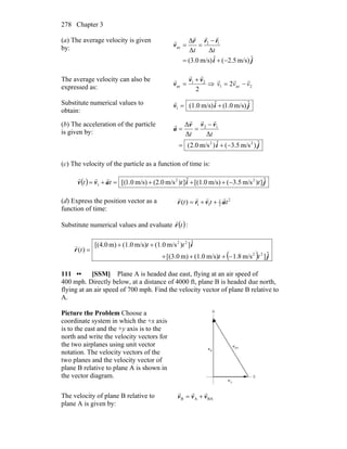 Chapter 3278
(a) The average velocity is given
by:
ji
rrr
v
ˆm/s)2.5(ˆm/s)(3.0
ΔΔ
Δ 12
av
−+=
−
==
tt
rrr
r
The average velocity can also be
expressed as: 2
21
av
vv
v
rr
r +
= ⇒ 2av1 2 vvv
rrr
−=
Substitute numerical values to
obtain:
jiv ˆm/s)0.1(ˆm/s)(1.01 +=
r
(b) The acceleration of the particle
is given by:
ji
vvv
a
ˆ)m/s3.5(ˆ)m/s0.2(
ΔΔ
Δ
22
12
−+=
−
==
tt
rrr
r
(c) The velocity of the particle as a function of time is:
( ) jiavv ˆ])m/s3.5(m/s)[(1.0ˆ])m/s(2.0m/s)0.1[( 22
1 tttt −+++=+=
rrr
(d) Express the position vector as a
function of time:
2
2
1
11)( ttt avrr
rrrr
++=
Substitute numerical values and evaluate ( )tr
r
:
( ) j
i
r
ˆ]m/s1.8m/s)(1.0m)(3.0[
ˆ])m/s(1.0m/s)(1.0m)[(4.0
)(
22
22
tt
tt
t
−+++
++
=
r
111 •• [SSM] Plane A is headed due east, flying at an air speed of
400 mph. Directly below, at a distance of 4000 ft, plane B is headed due north,
flying at an air speed of 700 mph. Find the velocity vector of plane B relative to
A.
Picture the Problem Choose a
coordinate system in which the +x axis
is to the east and the +y axis is to the
north and write the velocity vectors for
the two airplanes using unit vector
notation. The velocity vectors of the
two planes and the velocity vector of
plane B relative to plane A is shown in
the vector diagram.
N
E
Av
r
Bv
r BAv
r
The velocity of plane B relative to
plane A is given by:
BAAB vvv
rrr
+=
 
