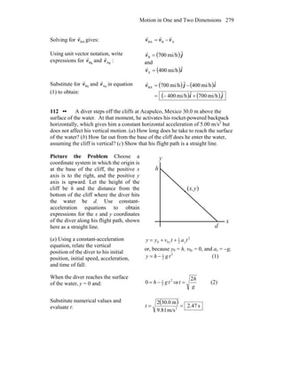 Motion in One and Two Dimensions 279
Solving for BAv
r
gives: ABBA vvv
rrr
−=
Using unit vector notation, write
expressions for Bgv
r
and :Agv
r ( ) jv ˆmi/h700B =
r
and
( )iv ˆmi/h400A =
r
Substitute for Bav
r
and Aav
r
in equation
(1) to obtain:
( ) ( )
( ) ( ) ji
ijv
ˆmi/h700ˆmi/h400
ˆmi/h400ˆmi/h700BA
+−=
−=
r
112 •• A diver steps off the cliffs at Acapulco, Mexico 30.0 m above the
surface of the water. At that moment, he activates his rocket-powered backpack
horizontally, which gives him a constant horizontal acceleration of 5.00 m/s2
but
does not affect his vertical motion. (a) How long does he take to reach the surface
of the water? (b) How far out from the base of the cliff does he enter the water,
assuming the cliff is vertical? (c) Show that his flight path is a straight line.
Picture the Problem Choose a
coordinate system in which the origin is
at the base of the cliff, the positive x
axis is to the right, and the positive y
axis is upward. Let the height of the
cliff be h and the distance from the
bottom of the cliff where the diver hits
the water be d. Use constant-
acceleration equations to obtain
expressions for the x and y coordinates
of the diver along his flight path, shown
here as a straight line.
h
(x,y)
d
x
y
(a) Using a constant-acceleration
equation, relate the vertical
position of the diver to his initial
position, initial speed, acceleration,
and time of fall:
2
2
1
00 tatvyy yy ++=
or, because y0 = h, v0y = 0, and ay = −g,
2
2
1
tghy −= (1)
When the diver reaches the surface
of the water, y = 0 and:
2
2
1
0 tgh −= ⇒
g
h
t
2
= (2)
Substitute numerical values and
evaluate t:
( ) s47.2
m/s81.9
m0.302
2
==t
 
