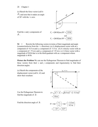 Chapter 128
(c) Sketch the force vector (call it
F
r
) and note that it makes an angle
of 30° with the +x axis:
x
°120
F
r
y
Find the x and y components of
F
r
:
( ) lb3530coslb04 =°=xF
and
( ) lb0230sinlb04 =°=yF
54 • Rewrite the following vectors in terms of their magnitude and angle
(counterclockwise from the + x direction). (a) A displacement vector with an x
component of +8.5 m and a y component of −5.5 m. (b) A velocity vector with an
x component of −75 m/s and a y component of +35 m/s. (c) A force vector with a
magnitude of 50 lb that is in the third quadrant with an x component whose
magnitude is 40 lb.
Picture the Problem We can use the Pythagorean Theorem to find magnitudes of
these vectors from their x and y components and trigonometry to find their
direction angles.
(a) Sketch the components of the
displacement vector (call it A
r
) and
show their resultant:
y
x
A
r
m5.8=xA
m5.5−=yA
θ
Use the Pythagorean Theorem to
find the magnitude of A
r
:
( ) ( )
m10
m5.5m5.8
2222
=
−+=+= yx AAA
Find the direction angle of A
r
:
°=°−=
⎟
⎠
⎞
⎜
⎝
⎛ −
=⎟⎟
⎠
⎞
⎜⎜
⎝
⎛
= −−
32733
m5.8
m5.5
tantan 11
x
y
A
A
θ
 
