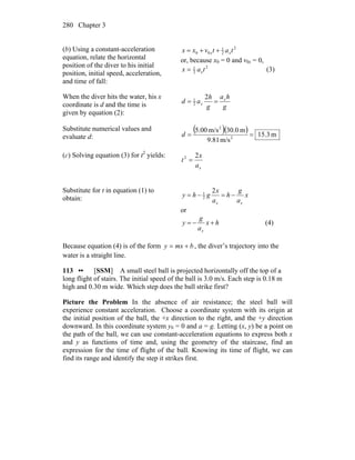 Chapter 3280
(b) Using a constant-acceleration
equation, relate the horizontal
position of the diver to his initial
position, initial speed, acceleration,
and time of fall:
2
2
1
00 tatvxx xx ++=
or, because x0 = 0 and v0x = 0,
2
2
1
tax x= (3)
When the diver hits the water, his x
coordinate is d and the time is
given by equation (2):
g
ha
g
h
ad x
x ==
2
2
1
Substitute numerical values and
evaluate d:
( )( ) m3.15
m/s81.9
m0.30m/s00.5
2
2
==d
(c) Solving equation (3) for t2
yields:
xa
x
t
22
=
Substitute for t in equation (1) to
obtain: x
a
g
h
a
x
ghy
xx
−=−=
2
2
1
or
hx
a
g
y
x
+−= (4)
Because equation (4) is of the form bmxy += , the diver’s trajectory into the
water is a straight line.
113 •• [SSM] A small steel ball is projected horizontally off the top of a
long flight of stairs. The initial speed of the ball is 3.0 m/s. Each step is 0.18 m
high and 0.30 m wide. Which step does the ball strike first?
Picture the Problem In the absence of air resistance; the steel ball will
experience constant acceleration. Choose a coordinate system with its origin at
the initial position of the ball, the +x direction to the right, and the +y direction
downward. In this coordinate system y0 = 0 and a = g. Letting (x, y) be a point on
the path of the ball, we can use constant-acceleration equations to express both x
and y as functions of time and, using the geometry of the staircase, find an
expression for the time of flight of the ball. Knowing its time of flight, we can
find its range and identify the step it strikes first.
 