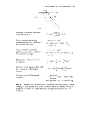 Motion in One and Two Dimensions 281
( )yx,
x, m
y, m
0.30
0.18
0v
r
θ
The angle of the steps, with respect
to the horizontal, is: °=⎟⎟
⎠
⎞
⎜⎜
⎝
⎛
= −
0.31
m0.30
m0.18
tan 1
θ
Using a constant-acceleration
equation, express the x coordinate of
the steel ball in its flight:
2
2
1
00 tatvxx xx ++=
or, because x0x = 0 and ax = 0,
tvtvx x 00 == (1)
Using a constant-acceleration
equation, express the y coordinate of
the steel ball in its flight:
2
2
1
00 tatvyy yy ++=
or, because y0 = 0, v0y = 0, and ay = g,
2
2
1
gty =
The equation of the dashed line in
the figure is:
02
tan
v
gt
x
y
== θ ⇒ θtan
2 0
g
v
t =
Substitute for t in equation (1) to find
the x coordinate of the landing
position:
θθ tan
2
tan
2 2
00
00
g
v
g
v
vtvx =⎟⎟
⎠
⎞
⎜⎜
⎝
⎛
==
Substitute numerical values and
evaluate x:
( ) m1.1tan31
m/s9.81
m/s3.02
2
2
=°=x ⇒ The
first step with x > 1.1 m is the 4th
step.
114 •• Suppose you can throw a ball a maximum horizontal distance L when
standing on level ground. How far can you throw it from the top of a building of
height h if you throw it at (a) 0º, (b) 30º, (c) 45º? Ignore any effects due to air
resistance.
 