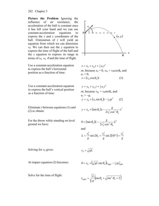 Chapter 3282
Picture the Problem Ignoring the
influence of air resistance, the
acceleration of the ball is constant once
it has left your hand and we can use
constant-acceleration equations to
express the x and y coordinates of the
ball. Elimination of t will yield an
equation from which we can determine
v0. We can then use the y equation to
express the time of flight of the ball and
the x equation to express its range in
terms of x0, v0, θ and the time of flight.
θ0
x
y
0v
r
( )yx,
R
h
Use a constant-acceleration equation
to express the ball’s horizontal
position as a function of time:
2
2
1
00 tatvxx xx ++=
or, because x0 = 0, v0x = v0cosθ0, and
ax = 0,
( )tvx 00 cosθ= (1)
Use a constant-acceleration equation
to express the ball’s vertical position
as a function of time:
2
2
1
00 tatvyy yy ++=
or, because v0y = v0sinθ0, and
ay = −g,
( ) 2
2
1
000 sin gttvyy −+= θ (2)
Eliminate t between equations (1) and
(2) to obtain: ( ) 2
0
22
0
00
cos2
tan x
v
g
xxy
θ
θ −+=
For the throw while standing on level
ground we have:
( ) 2
0
22
0
0
cos2
tan0 L
v
g
L
θ
θ −=
and
( )
g
v
g
v
g
v
L
2
0
2
0
0
2
0
452sin2sin =°== θ
Solving for v0 gives: gLv =0
At impact equation (2) becomes: ( ) 2
flight2
1
flight00 sin0 gttgLx −+= θ
Solve for the time of flight:
( )2sinsin 0
2
0flight ++= θθ
g
L
t
 