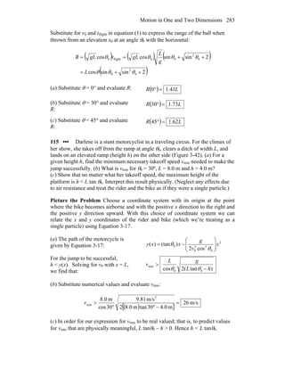 Motion in One and Two Dimensions 283
Substitute for v0 and tflight in equation (1) to express the range of the ball when
thrown from an elevation x0 at an angle θ0 with the horizontal:
( ) ( ) ( )
( )2sinsincos
2sinsincoscos
0
2
0
0
2
00flight0
++=
++==
θθθ
θθθθ
L
g
L
gLtgLR
(a) Substitute θ = 0° and evaluate R: ( ) LR 41.10 =°
(b) Substitute θ = 30° and evaluate
R:
( ) LR 73.130 =°
(c) Substitute θ = 45° and evaluate
R:
( ) LR 62.145 =°
115 ••• Darlene is a stunt motorcyclist in a traveling circus. For the climax of
her show, she takes off from the ramp at angle θ0, clears a ditch of width L, and
lands on an elevated ramp (height h) on the other side (Figure 3-42). (a) For a
given height h, find the minimum necessary takeoff speed vmin needed to make the
jump successfully. (b) What is vmin for θ0 = 30º, L = 8.0 m and h = 4.0 m?
(c) Show that no matter what her takeoff speed, the maximum height of the
platform is h < L tan θ0. Interpret this result physically. (Neglect any effects due
to air resistance and treat the rider and the bike as if they were a single particle.)
Picture the Problem Choose a coordinate system with its origin at the point
where the bike becomes airborne and with the positive x direction to the right and
the positive y direction upward. With this choice of coordinate system we can
relate the x and y coordinates of the rider and bike (which we’re treating as a
single particle) using Equation 3-17.
(a) The path of the motorcycle is
given by Equation 3-17:
2
0
22
0
0
cos2
)(tan)( x
v
g
xxy ⎟⎟
⎠
⎞
⎜⎜
⎝
⎛
−=
θ
θ
For the jump to be successful,
h < y(x). Solving for v0 with x = L,
we find that: )tan(2cos 00
min
hL
gL
v
−
>
θθ
(b) Substitute numerical values and evaluate vmin:
( )[ ]
m/s26
m0.430tanm0.82
m/s81.9
30cos
m0.8 2
min =
−°°
>v
(c) In order for our expression for vmin to be real valued; that is, to predict values
for vmin that are physically meaningful, L tanθ0 − h > 0. Hence h < L tanθ0.
 