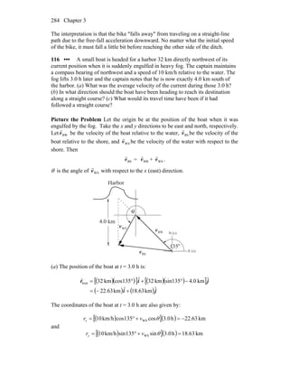 Chapter 3284
The interpretation is that the bike ″falls away″ from traveling on a straight-line
path due to the free-fall acceleration downward. No matter what the initial speed
of the bike, it must fall a little bit before reaching the other side of the ditch.
116 ••• A small boat is headed for a harbor 32 km directly northwest of its
current position when it is suddenly engulfed in heavy fog. The captain maintains
a compass bearing of northwest and a speed of 10 km/h relative to the water. The
fog lifts 3.0 h later and the captain notes that he is now exactly 4.0 km south of
the harbor. (a) What was the average velocity of the current during those 3.0 h?
(b) In what direction should the boat have been heading to reach its destination
along a straight course? (c) What would its travel time have been if it had
followed a straight course?
Picture the Problem Let the origin be at the position of the boat when it was
engulfed by the fog. Take the x and y directions to be east and north, respectively.
Let BWv
r
be the velocity of the boat relative to the water, BSv
r
be the velocity of the
boat relative to the shore, and WSv
r
be the velocity of the water with respect to the
shore. Then
BSv
r
= BWv
r
+ WSv
r
.
θ is the angle of WSv
r
with respect to the x (east) direction.
Harbor
4.0 km
BWv
r
BSv
r
WSv
r
θ
135o
N (y)
E (x)
(a) The position of the boat at t = 3.0 h is:
( )( )[ ] ( )( )[ ]
( ) ( )ji
jir
ˆkm63.18ˆkm63.22
ˆkm4.0sin135km32ˆ135coskm32boat
+−=
−°+°=
r
The coordinates of the boat at t = 3.0 h are also given by:
( )[ ]( ) km63.22h0.3cos135coskm/h10 WS −=+°= θvrx
and
( )[ ]( ) km63.18h0.3sin135sinkm/h10 WS =+°= θvry
 