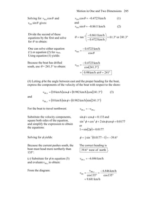 Motion in One and Two Dimensions 285
Solving for θcosWSv and
θsinWSv gives:
km/h4723.0cosWS −=θv (1)
and
km/h8611.0sinWS −=θv (2)
Divide the second of these
equations by the first and solve
for θ to obtain:
°°=⎟⎟
⎠
⎞
⎜⎜
⎝
⎛
−
−
= −
241.3or3.61
km/h4723.0
km/h8611.0
tan 1
θ
One can solve either equation
(1) or equation (2) for vWS.
Using equation (1) yields:
θcos
km/h4723.0
WS
−
=v
Because the boat has drifted
south, use θ = 241.3° to obtain: ( )
°==
°
−
=
241atkm/h98.0
3.241cos
km/h4723.0
WS
θ
v
(b) Letting φ be the angle between east and the proper heading for the boat,
express the components of the velocity of the boat with respect to the shore:
( ) ( ) ( )°+= 3.241coskm/h982.0coskm/h10BS, φxv (3)
and
( ) ( ) ( )°+= 3.241sinkm/h982.0sinkm/h10BS, φyv
For the boat to travel northwest: yx vv BS,BS, −=
Substitute the velocity components,
square both sides of the equation,
and simplify the expression to obtain
the equations:
133.0cossin =+ φφ and
0177.0cossin2cossin 22
=++ φφφφ
or
( ) 0177.02sin1 =+ φ
Solving for φ yields: ( ) °−=−= −
6.3910177.0sin 1
2
1
φ
Because the current pushes south, the
boat must head more northerly than
135°:
The correct heading is
northofwest6.39 ° .
(c) Substitute for φ in equation (3)
and evaluate xvBS, to obtain:
km/h846.6BS, −=xv
From the diagram:
km/h681.9
135cos
km/h846.6
135cos
BS,
BS
=
°
−
=
°
= xv
v
 