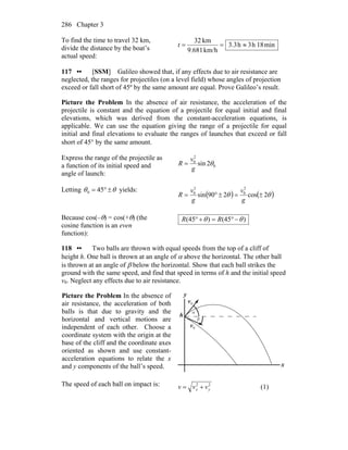 Chapter 3286
To find the time to travel 32 km,
divide the distance by the boat’s
actual speed:
min18h3h3.3
km/h9.681
km32
≈==t
117 •• [SSM] Galileo showed that, if any effects due to air resistance are
neglected, the ranges for projectiles (on a level field) whose angles of projection
exceed or fall short of 45º by the same amount are equal. Prove Galileo’s result.
Picture the Problem In the absence of air resistance, the acceleration of the
projectile is constant and the equation of a projectile for equal initial and final
elevations, which was derived from the constant-acceleration equations, is
applicable. We can use the equation giving the range of a projectile for equal
initial and final elevations to evaluate the ranges of launches that exceed or fall
short of 45° by the same amount.
Express the range of the projectile as
a function of its initial speed and
angle of launch:
0
2
0
2sin θ
g
v
R =
Letting θθ ±°= 450 yields:
( ) ( )θθ 2cos290sin
2
0
2
0
±=±°=
g
v
g
v
R
Because cos(–θ) = cos(+θ) (the
cosine function is an even
function):
)(45)(45 θθ −°=+° RR
118 •• Two balls are thrown with equal speeds from the top of a cliff of
height h. One ball is thrown at an angle of α above the horizontal. The other ball
is thrown at an angle of β below the horizontal. Show that each ball strikes the
ground with the same speed, and find that speed in terms of h and the initial speed
v0. Neglect any effects due to air resistance.
Picture the Problem In the absence of
air resistance, the acceleration of both
balls is that due to gravity and the
horizontal and vertical motions are
independent of each other. Choose a
coordinate system with the origin at the
base of the cliff and the coordinate axes
oriented as shown and use constant-
acceleration equations to relate the x
and y components of the ball’s speed.
α
β
0v
0v
x
y
h
The speed of each ball on impact is: 22
yx vvv += (1)
 