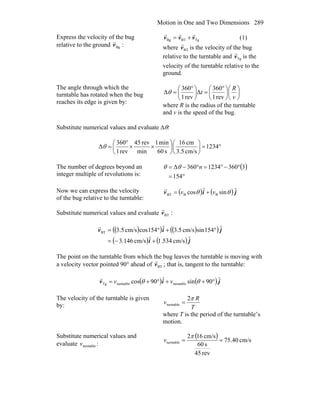 Motion in One and Two Dimensions 289
Express the velocity of the bug
relative to the ground :Bgv
r TgBTBg vvv
rrr
+= (1)
where BTv
r
is the velocity of the bug
relative to the turntable and Tgv
r
is the
velocity of the turntable relative to the
ground.
The angle through which the
turntable has rotated when the bug
reaches its edge is given by:
⎟
⎠
⎞
⎜
⎝
⎛
⎟
⎠
⎞
⎜
⎝
⎛ °
=⎟
⎠
⎞
⎜
⎝
⎛ °
=
v
R
t
rev1
360
Δ
rev1
360
Δθ
where R is the radius of the turntable
and v is the speed of the bug.
Substitute numerical values and evaluate Δθ:
°=⎟
⎠
⎞
⎜
⎝
⎛
⎟
⎠
⎞
⎜
⎝
⎛
××
°
= 1234
cm/s5.3
cm16
s60
min1
min
rev45
rev1
360
Δθ
The number of degrees beyond an
integer multiple of revolutions is:
( )
°=
°−°=°−=
154
33601234360Δ nθθ
Now we can express the velocity
of the bug relative to the turntable:
( ) ( ) jiv ˆsinˆcos BBBT θθ vv +=
r
Substitute numerical values and evaluate :BTv
r
( )( ) ( )( )
( ) ( ) ji
jiv
ˆcm/s534.1ˆcm/s146.3
ˆ154sincm/s5.3ˆ154coscm/s5.3BT
+−=
°+°=
r
The point on the turntable from which the bug leaves the turntable is moving with
a velocity vector pointed 90° ahead of BTv
r
; that is, tangent to the turntable:
( ) ( ) jiv ˆ90sinˆ90cos turntableturntableTg °++°+= θθ vv
r
The velocity of the turntable is given
by: T
R
v
π2
turntable =
where T is the period of the turntable’s
motion.
Substitute numerical values and
evaluate turntablev :
( ) cm/s40.75
rev45
s60
cm/s162
turntable ==
π
v
 