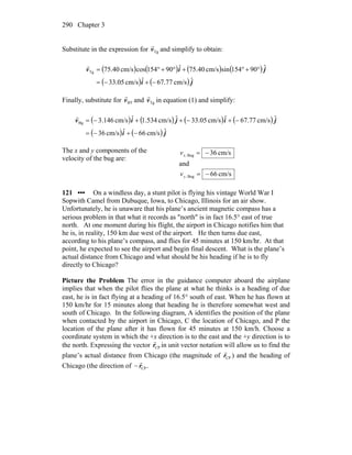 Chapter 3290
Substitute in the expression for Tgv
r
and simplify to obtain:
( ) ( ) ( ) ( )
( ) ( ) ji
jiv
ˆcm/s67.77ˆcm/s33.05
ˆ90154sincm/s40.75ˆ90154coscm/s40.75Tg
−+−=
°+°+°+°=
r
Finally, substitute for BTv
r
and Tgv
r
in equation (1) and simplify:
( ) ( ) ( ) ( )
( ) ( ) ji
jijiv
ˆcm/s66ˆcm/s36
ˆcm/s67.77ˆcm/s33.05ˆcm/s534.1ˆcm/s146.3Bg
−+−=
−+−++−=
r
The x and y components of the
velocity of the bug are:
cm/s36Bug, −=xv
and
cm/s66Bug, −=yv
121 ••• On a windless day, a stunt pilot is flying his vintage World War I
Sopwith Camel from Dubuque, Iowa, to Chicago, Illinois for an air show.
Unfortunately, he is unaware that his plane’s ancient magnetic compass has a
serious problem in that what it records as ″north″ is in fact 16.5° east of true
north. At one moment during his flight, the airport in Chicago notifies him that
he is, in reality, 150 km due west of the airport. He then turns due east,
according to his plane’s compass, and flies for 45 minutes at 150 km/hr. At that
point, he expected to see the airport and begin final descent. What is the plane’s
actual distance from Chicago and what should be his heading if he is to fly
directly to Chicago?
Picture the Problem The error in the guidance computer aboard the airplane
implies that when the pilot flies the plane at what he thinks is a heading of due
east, he is in fact flying at a heading of 16.5° south of east. When he has flown at
150 km/hr for 15 minutes along that heading he is therefore somewhat west and
south of Chicago. In the following diagram, A identifies the position of the plane
when contacted by the airport in Chicago, C the location of Chicago, and P the
location of the plane after it has flown for 45 minutes at 150 km/h. Choose a
coordinate system in which the +x direction is to the east and the +y direction is to
the north. Expressing the vector CPr
r
in unit vector notation will allow us to find the
plane’s actual distance from Chicago (the magnitude of CPr
r
) and the heading of
Chicago (the direction of .CPr
r
−
 