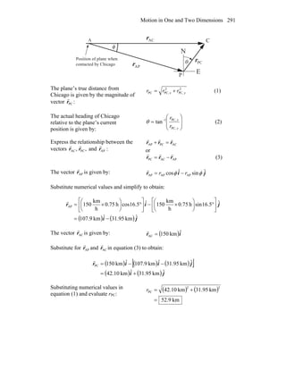 Motion in One and Two Dimensions 291
E
N
θ
φ
C
P
Position of plane when
contacted by Chicago
A
PCr
r
APr
r
ACr
r
The plane’s true distance from
Chicago is given by the magnitude of
vector PCr
r
:
2
PC,
2
PC,PC yx rrr += (1)
The actual heading of Chicago
relative to the plane’s current
position is given by:
⎟
⎟
⎠
⎞
⎜
⎜
⎝
⎛
= −
y
x
r
r
PC,
PC,1
tanθ (2)
Express the relationship between the
vectors ,ACr
r
,PCr
r
and :APr
r ACPCAP rrr
rrr
=+
or
APACPC rrr
rrr
−= (3)
The vector APr
r
is given by: jir ˆsinˆcos APAPAP φφ rr −=
r
Substitute numerical values and simplify to obtain:
( ) ( ) ji
jir
ˆkm95.31ˆkm9.107
ˆ5.16sinh75.0
h
km
150ˆ5.16cosh75.0
h
km
150AP
−=
⎥
⎦
⎤
⎢
⎣
⎡
°⎟
⎠
⎞
⎜
⎝
⎛
×−⎥
⎦
⎤
⎢
⎣
⎡
°⎟
⎠
⎞
⎜
⎝
⎛
×=
r
The vector ACr
r
is given by: ( )ir ˆkm150AC =
r
Substitute for APr
r
and ACr
r
in equation (3) to obtain:
( ) ( ) ( )[ ]
( ) ( ) ji
jiir
ˆkm95.31ˆkm42.10
ˆkm95.31ˆkm9.107ˆkm150PC
+=
−−=
r
Substituting numerical values in
equation (1) and evaluate rPC:
( ) ( )
km9.52
km95.31km10.42
22
PC
=
+=r
 