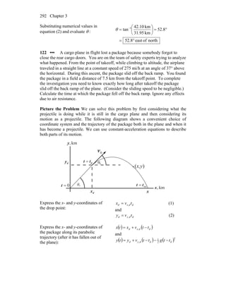Chapter 3292
Substituting numerical values in
equation (2) and evaluate θ :
northofeast8.52
8.52
km95.31
km10.42
tan 1
°=
°=⎟
⎠
⎞
⎜
⎝
⎛
= −
θ
122 ••• A cargo plane in flight lost a package because somebody forgot to
close the rear cargo doors. You are on the team of safety experts trying to analyze
what happened. From the point of takeoff, while climbing to altitude, the airplane
traveled in a straight line at a constant speed of 275 mi/h at an angle of 37° above
the horizontal. During this ascent, the package slid off the back ramp. You found
the package in a field a distance of 7.5 km from the takeoff point. To complete
the investigation you need to know exactly how long after takeoff the package
slid off the back ramp of the plane. (Consider the sliding speed to be negligible.)
Calculate the time at which the package fell off the back ramp. Ignore any effects
due to air resistance.
Picture the Problem We can solve this problem by first considering what the
projectile is doing while it is still in the cargo plane and then considering its
motion as a projectile. The following diagram shows a convenient choice of
coordinate system and the trajectory of the package both in the plane and when it
has become a projectile. We can use constant-acceleration equations to describe
both parts of its motion.
θ
0v
r
(x,y)
0
θ0
dy
dx
km,x
km,y
0=t
dtt =
tottt =
rx
Express the x- and y-coordinates of
the drop point:
ddxd tvx ,= (1)
and
ddyd tvy ,= (2)
Express the x- and y-coordinates of
the package along its parabolic
trajectory (after it has fallen out of
the plane):
( ) ( )ddxd ttvxtx −+= ,
and
( ) ( ) ( )2
2
1
, dddyd ttgttvyty −−−+=
 