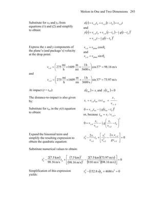 Motion in One and Two Dimensions 293
Substitute for xd and yd from
equations (1) and (2) and simplify
to obtain:
( ) ( ) tvttvtvtx dxddxddx ,,, =−+=
and
( ) ( ) ( )
( )2
2
1
,
2
2
1
,,
ddy
dddyddy
ttgtv
ttgttvtvty
−−=
−−−+=
Express the x and y components of
the plane’s (and package’s) velocity
at the drop point:
0plane, cosθvv dx =
and
0plane, sinθvv dy =
m/s16.9837cos
s3600
h1
mi
m
1609
h
mi
275, =°⎟
⎠
⎞
⎜
⎝
⎛
××=dxv
and
m/s97.7337sin
s3600
h1
mi
m
1609
h
mi
275, =°⎟
⎠
⎞
⎜
⎝
⎛
××=dyv
At impact (t = ttot): ( ) lxtx =tot and ( ) 0tot =ty
The distance-to-impact is also given
by: tot, tvx dx=l ⇒
dxv
x
t
,
tot
l
=
Substitute for ttot in the y(t) equation
to obtain:
( )2
tot2
1
tot,0 ddy ttgtv −−=
or, because ,/ ,tot dxvxt l=
2
,
2
1
,
,0 ⎟
⎟
⎠
⎞
⎜
⎜
⎝
⎛
−−= d
dxdx
dy t
v
x
g
v
x
v ll
Expand the binomial term and
simplify the resulting expression to
obtain the quadratic equation:
0
22
,
,
2
,
2
,
2
=
⎥
⎥
⎦
⎤
⎢
⎢
⎣
⎡
−+−
dx
dy
dx
d
dx
d
gv
vx
v
x
t
v
x
t
lll
Substitute numerical values to obtain:
( ) ( )
( )
( )( )
( )( )
0
m/s16.98m/s81.9
m/s97.73km5.72
m/s16.98
km5.7
m/s16.98
km5.72
22
2
2
=⎥
⎦
⎤
⎢
⎣
⎡
−+− dd tt
Simplification of this expression
yields:
( ) 0s4686s8.152 22
=+− dd tt
 