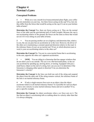 295
Chapter 4
Newton’s Laws
Conceptual Problems
1 • While on a very smooth level transcontinental plane flight, your coffee
cup sits motionless on your tray. Are there forces acting on the cup? If so, how do
they differ from the forces that would be acting on the cup if it sat on your kitchen
table at home?
Determine the Concept Yes, there are forces acting on it. They are the normal
force of the table and the gravitational pull of Earth (weight). Because the cup is
not accelerating relative to the ground, the forces are the same as those that would
act on it if it was sitting on your table at home.
2 • You are passing another car on a highway and determine that, relative
to you, the car you pass has an acceleration
r
a to the west. However, the driver of
the other car is maintaining a constant speed and direction relative to the road. Is
the reference frame of your car an inertial one? If not, in which direction (east or
west) is your car accelerating relative to the other car?
Determine the Concept No. You are in a non-inertial frame that is accelerating
to the east, opposite the other car’s apparent acceleration.
3 • [SSM] You are riding in a limousine that has opaque windows that
do not allow you to see outside. The car is on a flat horizontal plane, so the car
can accelerate by speeding up, slowing down, or turning. Equipped with just a
small heavy object on the end of a string, how can you use it to determine if the
limousine is changing either speed or direction? Can you determine the
limousine’s velocity?
Determine the Concept In the limo you hold one end of the string and suspend
the object from the other end. If the string remains vertical, the reference frame of
the limo is an inertial reference frame.
4 •• If only a single nonzero force acts on an object, does the object
accelerate relative to all inertial reference frames? Is it possible for such an object
to have zero velocity in some inertial reference frame and not in another? If so,
give a specific example.
Determine the Concept An object accelerates when a net force acts on it. The
fact that an object is accelerating tells us nothing about its velocity other than that
it is always changing.
 