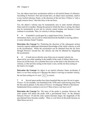 Chapter 4296
Yes, the object must have acceleration relative to all inertial frames of reference.
According to Newton’s first and second laws, an object must accelerate, relative
to any inertial reference frame, in the direction of the net force. If there is ″only a
single nonzero force,″ then this force is the net force.
Yes, the object’s velocity may be momentarily zero in some inertial reference
frame and not in another. During the period in which the force is acting, the object
may be momentarily at rest, but its velocity cannot remain zero because it must
continue to accelerate. Thus, its velocity is always changing.
5 •• A baseball is acted upon by a single known force. From this
information alone, can you tell in which direction the baseball is moving relative
to some reference frame? Explain.
Determine the Concept No. Predicting the direction of the subsequent motion
correctly requires additional information (knowledge of the initial velocity as well
as the acceleration). While the acceleration can be obtained from the net force
through Newton’s second law, the velocity can only be obtained by integrating
the acceleration.
6 •• A truck moves directly away from you at constant velocity (as
observed by you while standing in the middle of the road). It follows that (a) no
forces act on the truck, (b) a constant force acts on the truck in the direction of its
velocity, (c) the net force acting on the truck is zero, (d) the net force acting on
the truck is its weight.
Determine the Concept An object in an inertial reference frame accelerates if
there is a net force acting on it. Because the object is moving at constant velocity,
the net force acting on it is zero. )(c is correct.
7 •• Several space probes have been launched that are now far out in space
Pioneer 10, for example, was launched in the 1970s and is still moving away from
the Sun and its planets. Is the mass of Pioneer 10 changing? Which of the known
fundamental forces continue to act on it? Does it have a net force on it?
Determine the Concept No. The mass of the probe is constant. However, the
solar system will attract the probe with a gravitational force. As the distance
between Pioneer 10 and the solar system becomes larger, the magnitude of the
gravitational force becomes smaller. There is a net force on the probe because no
other forces act on it.
 